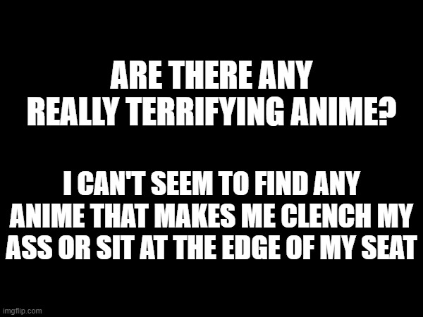 idk if it is just a me problem or if they don't make anime all that scary. | ARE THERE ANY REALLY TERRIFYING ANIME? I CAN'T SEEM TO FIND ANY ANIME THAT MAKES ME CLENCH MY ASS OR SIT AT THE EDGE OF MY SEAT | made w/ Imgflip meme maker