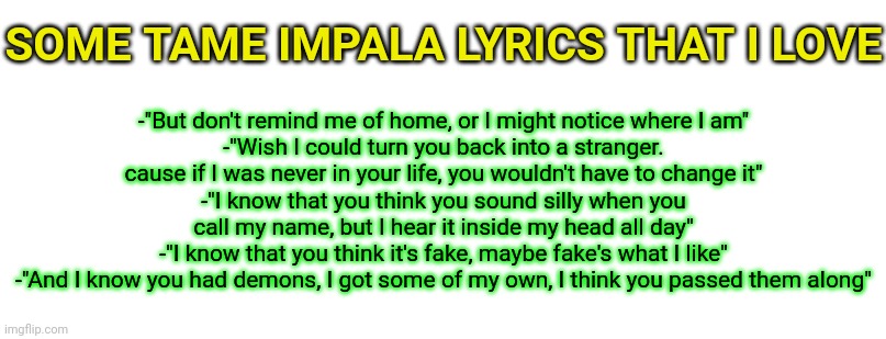 -"But don't remind me of home, or I might notice where I am"
-"Wish I could turn you back into a stranger. cause if I was never in your life, you wouldn't have to change it"
-"I know that you think you sound silly when you call my name, but I hear it inside my head all day"
-"I know that you think it's fake, maybe fake's what I like"
-"And I know you had demons, I got some of my own, I think you passed them along"; SOME TAME IMPALA LYRICS THAT I LOVE | made w/ Imgflip meme maker