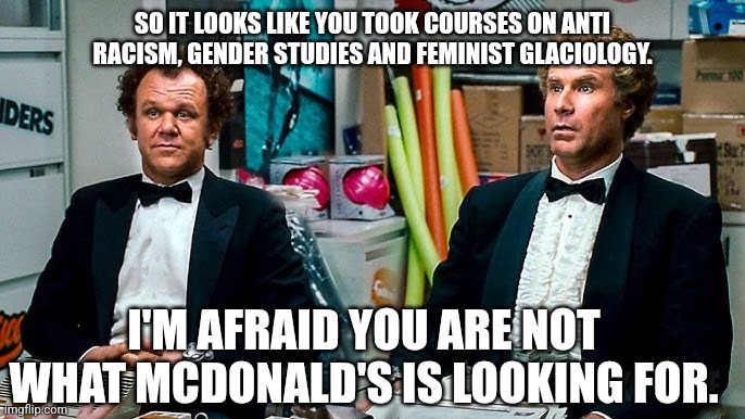 Good luck in your new fields of not fleecing the public. | SO IT LOOKS LIKE YOU TOOK COURSES ON ANTI RACISM, GENDER STUDIES AND FEMINIST GLACIOLOGY. I'M AFRAID YOU ARE NOT WHAT MCDONALD'S IS LOOKING FOR. | image tagged in bye,government,employees | made w/ Imgflip meme maker