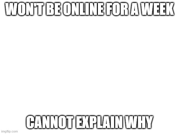 s | WON'T BE ONLINE FOR A WEEK; CANNOT EXPLAIN WHY | made w/ Imgflip meme maker