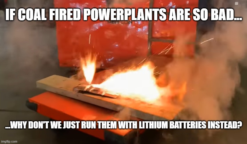 Get rid of coal? | IF COAL FIRED POWERPLANTS ARE SO BAD... ...WHY DON'T WE JUST RUN THEM WITH LITHIUM BATTERIES INSTEAD? | image tagged in coal,lithium battery,fire | made w/ Imgflip meme maker