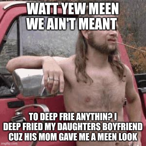 almost redneck | WATT YEW MEEN WE AIN'T MEANT TO DEEP FRIE ANYTHIN? I DEEP FRIED MY DAUGHTERS BOYFRIEND CUZ HIS MOM GAVE ME A MEEN LOOK | image tagged in almost redneck | made w/ Imgflip meme maker