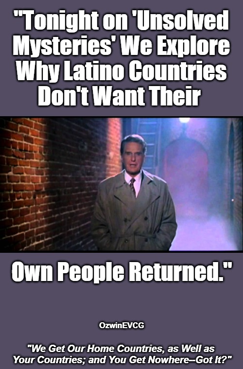 "We Get Our Home Countries, as Well as Your Countries; and You Get Nowhere--Got It?" | "Tonight on 'Unsolved 

Mysteries' We Explore 

Why Latino Countries 

Don't Want Their; Own People Returned."; OzwinEVCG; "We Get Our Home Countries, as Well as 

Your Countries; and You Get Nowhere--Got It?" | image tagged in unsolved mysteries,white people,antiwhite,double standard,nonwhite people,deportation | made w/ Imgflip meme maker