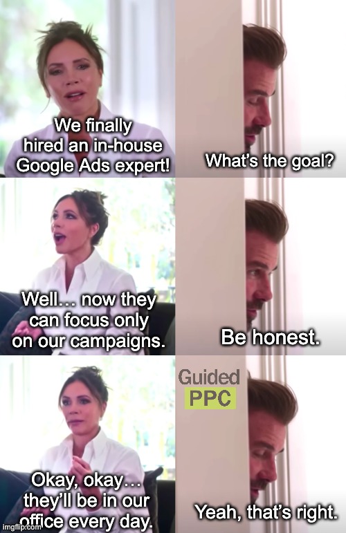 Inhouse Google Ads Expert vs Agency | We finally hired an in-house Google Ads expert! What’s the goal? Well… now they can focus only on our campaigns. Be honest. Okay, okay… they’ll be in our office every day. Yeah, that’s right. | image tagged in victoria david beckham be honest,google ads,youtube ads | made w/ Imgflip meme maker