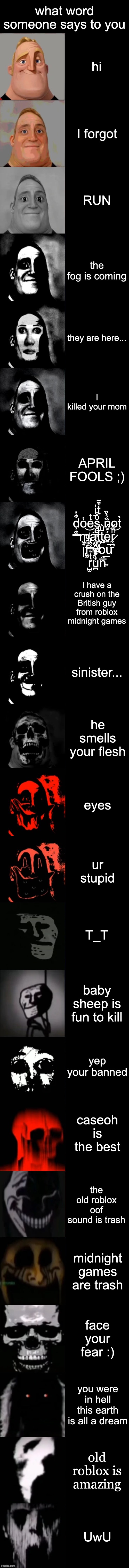 Mr. Incredible Becoming Uncanny Extended HD | what word someone says to you; hi; I forgot; RUN; the fog is coming; they are here... I killed your mom; APRIL FOOLS ;); i̱̍t͒̃ d̜͚̳͒̔o̔eͭs̯̺ͦ̐ n̟̏̉̀̏ot̀ m̢̢͙͝ȧt̪͓̘̄̓t̡͍ͧ̀e̱͐̎̈́͢r̷̼̪̰ͪ̌͝ i̢͎͛̆f̤̫̊̂ͩ y̴̫̜ͩ́̚ou r̺̫ͭ͛̿̊̑u̪̇̀̌ͫͯn̴̅̈͞; I have a crush on the British guy from roblox midnight games; sinister... he smells your flesh; eyes; ur stupid; T_T; baby sheep is fun to kill; yep your banned; caseoh is the best; the old roblox oof sound is trash; midnight games are trash; face your fear :); you were in hell this earth is all a dream; old roblox is amazing; UwU | image tagged in mr incredible becoming uncanny extended hd | made w/ Imgflip meme maker