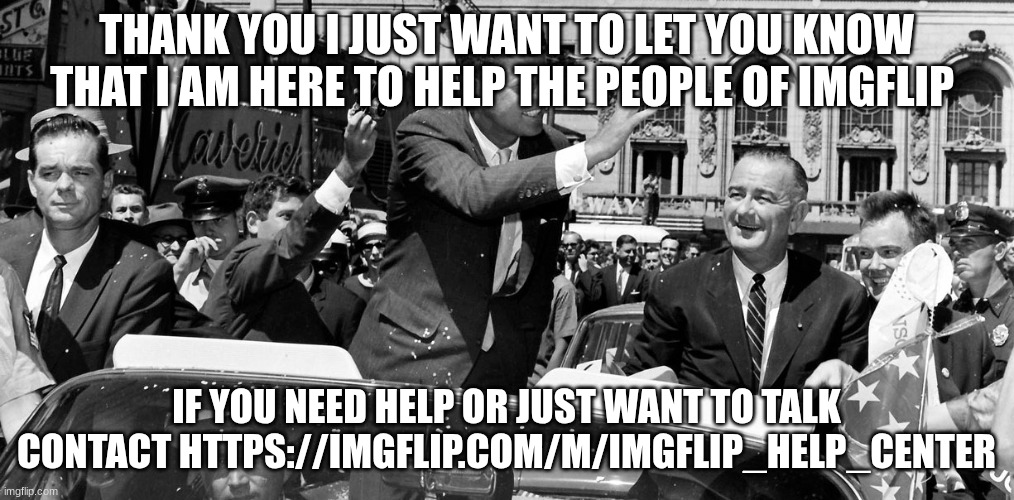 jfk | THANK YOU I JUST WANT TO LET YOU KNOW THAT I AM HERE TO HELP THE PEOPLE OF IMGFLIP; IF YOU NEED HELP OR JUST WANT TO TALK CONTACT HTTPS://IMGFLIP.COM/M/IMGFLIP_HELP_CENTER | image tagged in jfk | made w/ Imgflip meme maker