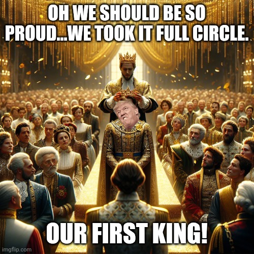 Long live the King! | OH WE SHOULD BE SO PROUD...WE TOOK IT FULL CIRCLE. OUR FIRST KING! | image tagged in crowning trump king | made w/ Imgflip meme maker