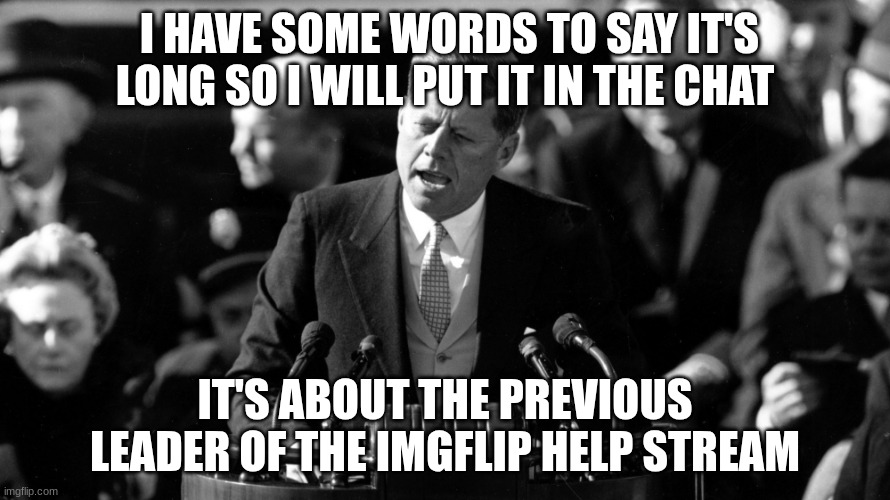 jfk | I HAVE SOME WORDS TO SAY IT'S LONG SO I WILL PUT IT IN THE CHAT; IT'S ABOUT THE PREVIOUS LEADER OF THE IMGFLIP HELP STREAM | image tagged in jfk | made w/ Imgflip meme maker