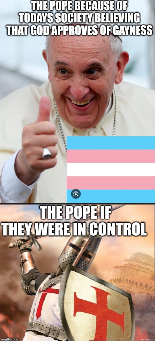 Property of the A.F.L | THE POPE BECAUSE OF TODAYS SOCIETY BELIEVING THAT GOD APPROVES OF GAYNESS; THE POPE IF THEY WERE IN CONTROL | image tagged in yes because i love the pope | made w/ Imgflip meme maker