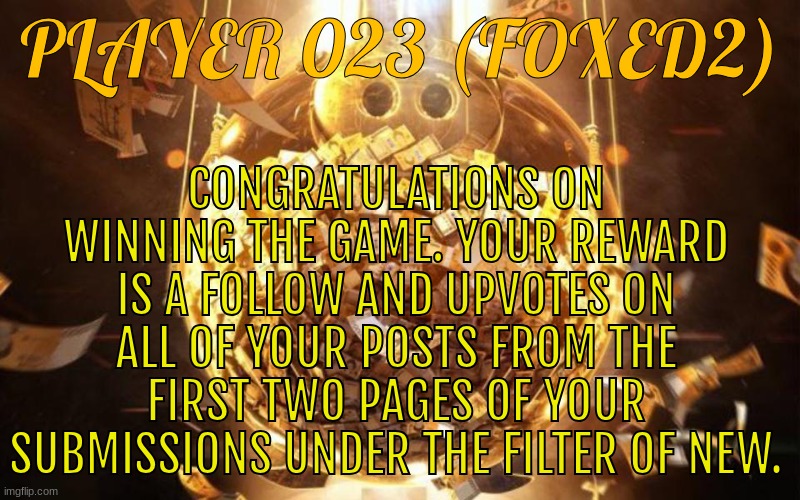 This is gonna be the reward for every round. The game resumes tomorrow. | CONGRATULATIONS ON WINNING THE GAME. YOUR REWARD IS A FOLLOW AND UPVOTES ON ALL OF YOUR POSTS FROM THE FIRST TWO PAGES OF YOUR SUBMISSIONS UNDER THE FILTER OF NEW. PLAYER 023 (FOXED2) | image tagged in squid game money prize | made w/ Imgflip meme maker