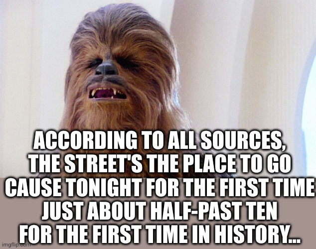 Chewie sings the hits | ACCORDING TO ALL SOURCES, THE STREET'S THE PLACE TO GO
CAUSE TONIGHT FOR THE FIRST TIME
JUST ABOUT HALF-PAST TEN
FOR THE FIRST TIME IN HISTORY... | image tagged in chewbacca,weather girls,it's raining men,oh wow are you actually reading these tags | made w/ Imgflip meme maker