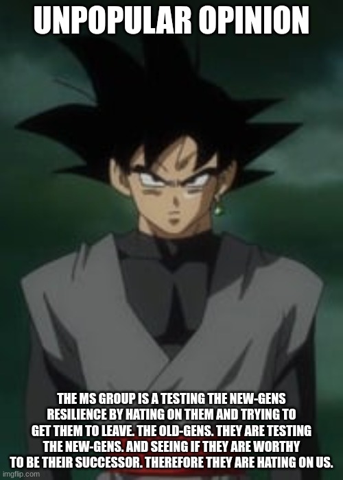 theory | UNPOPULAR OPINION; THE MS GROUP IS A TESTING THE NEW-GENS RESILIENCE BY HATING ON THEM AND TRYING TO GET THEM TO LEAVE. THE OLD-GENS. THEY ARE TESTING THE NEW-GENS. AND SEEING IF THEY ARE WORTHY TO BE THEIR SUCCESSOR. THEREFORE THEY ARE HATING ON US. | image tagged in goku black questions you | made w/ Imgflip meme maker