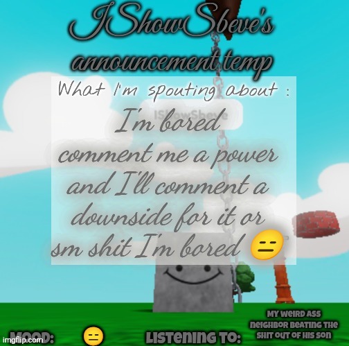 IShowSbeve's announcement temp | I'm bored comment me a power and I'll comment a downside for it or sm shit I'm bored 😑; My weird ass neighbor beating the shit out of his son; 😑 | image tagged in ishowsbeve's announcement temp | made w/ Imgflip meme maker