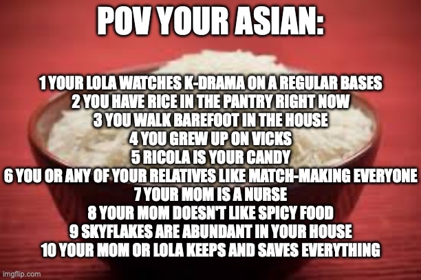 All this rice | POV YOUR ASIAN:; 1 YOUR LOLA WATCHES K-DRAMA ON A REGULAR BASES
2 YOU HAVE RICE IN THE PANTRY RIGHT NOW
3 YOU WALK BAREFOOT IN THE HOUSE
4 YOU GREW UP ON VICKS
5 RICOLA IS YOUR CANDY
6 YOU OR ANY OF YOUR RELATIVES LIKE MATCH-MAKING EVERYONE
7 YOUR MOM IS A NURSE
8 YOUR MOM DOESN'T LIKE SPICY FOOD
9 SKYFLAKES ARE ABUNDANT IN YOUR HOUSE
10 YOUR MOM OR LOLA KEEPS AND SAVES EVERYTHING | image tagged in all this rice | made w/ Imgflip meme maker