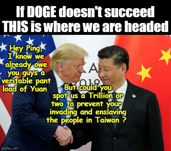"Short Term"  (Just til our Brother the Hunch Back Straightens out) | If DOGE doesn't succeed
THIS is where we are headed; Hey Ping, I know we already owe you guys a veritable pant load of Yuan; But could you spot us a Trillion or two to prevent your  invading and enslaving the people in Taiwan ? | image tagged in trump asks ping for cash to kill his military meme | made w/ Imgflip meme maker