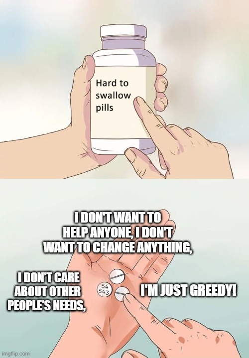 greed | I DON'T WANT TO HELP ANYONE, I DON'T WANT TO CHANGE ANYTHING, I DON'T CARE ABOUT OTHER PEOPLE'S NEEDS, I'M JUST GREEDY! | image tagged in memes,hard to swallow pills | made w/ Imgflip meme maker