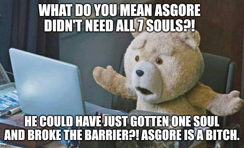 WTF WAS ALL THAT FOR | WHAT DO YOU MEAN ASGORE DIDN'T NEED ALL 7 SOULS?! HE COULD HAVE JUST GOTTEN ONE SOUL AND BROKE THE BARRIER?! ASGORE IS A BITCH. | image tagged in what do you mean,undertale,asgore,bruh | made w/ Imgflip meme maker