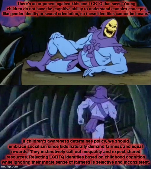 "ThAt'S dIfFeReNt!" | There's an argument against kids and LGBTQ that says "Young children do not have the cognitive ability to understand complex concepts like gender identity or sexual orientation, so these identities cannot be innate."; If children's awareness determines policy, we should embrace socialism since kids naturally demand fairness and equal rewards. They instinctively call out inequality and expect shared resources. Rejecting LGBTQ identities based on childhood cognition while ignoring their innate sense of fairness is selective and inconsistent. | image tagged in skeletor disturbing facts | made w/ Imgflip meme maker