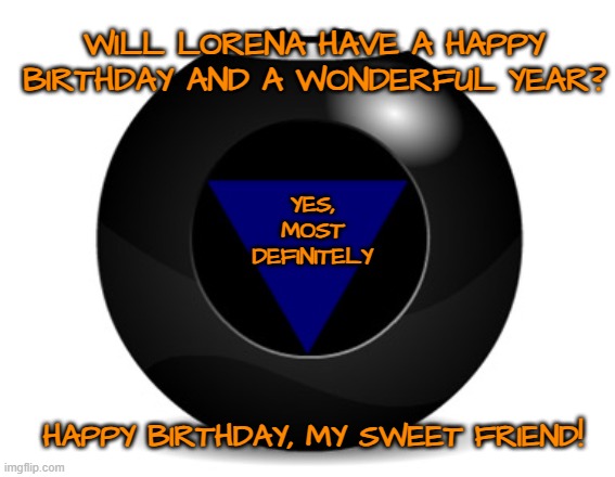 magic 8 ball | WILL LORENA HAVE A HAPPY BIRTHDAY AND A WONDERFUL YEAR? YES, MOST DEFINITELY; HAPPY BIRTHDAY, MY SWEET FRIEND! | image tagged in magic 8 ball | made w/ Imgflip meme maker