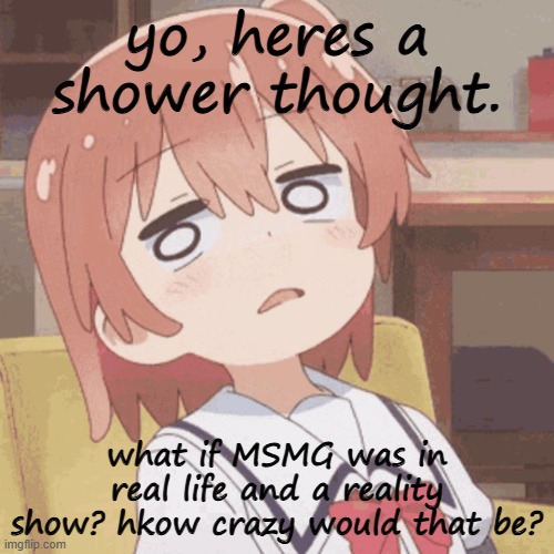 im rlly high on starbuck rn thats why | yo, heres a shower thought. what if MSMG was in real life and a reality show? hkow crazy would that be? | image tagged in anime girl | made w/ Imgflip meme maker