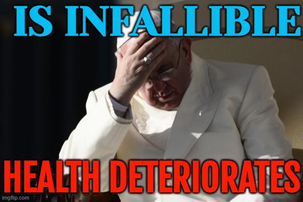 Pope Francis' Health Deteriorates | IS INFALLIBLE; HEALTH DETERIORATES | image tagged in pope francis facepalm,pope francis,catholicism,catholic church,christianity,breaking news | made w/ Imgflip meme maker