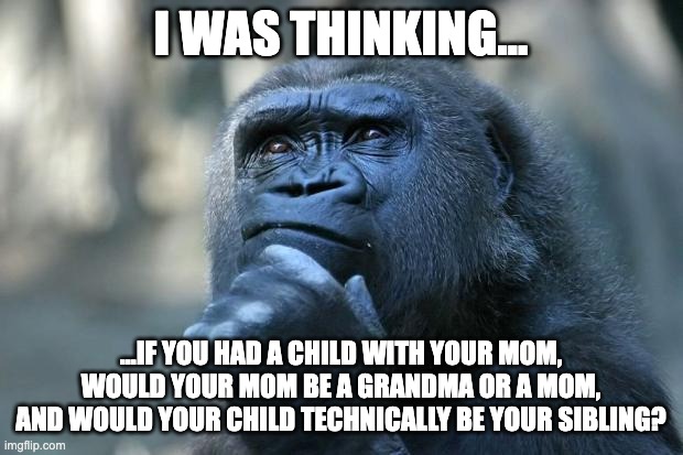 Deep thoughts raw from my mind | I WAS THINKING... ...IF YOU HAD A CHILD WITH YOUR MOM, WOULD YOUR MOM BE A GRANDMA OR A MOM, AND WOULD YOUR CHILD TECHNICALLY BE YOUR SIBLING? | image tagged in deep thoughts,monkey,relatable,funny,memes,funny animals | made w/ Imgflip meme maker