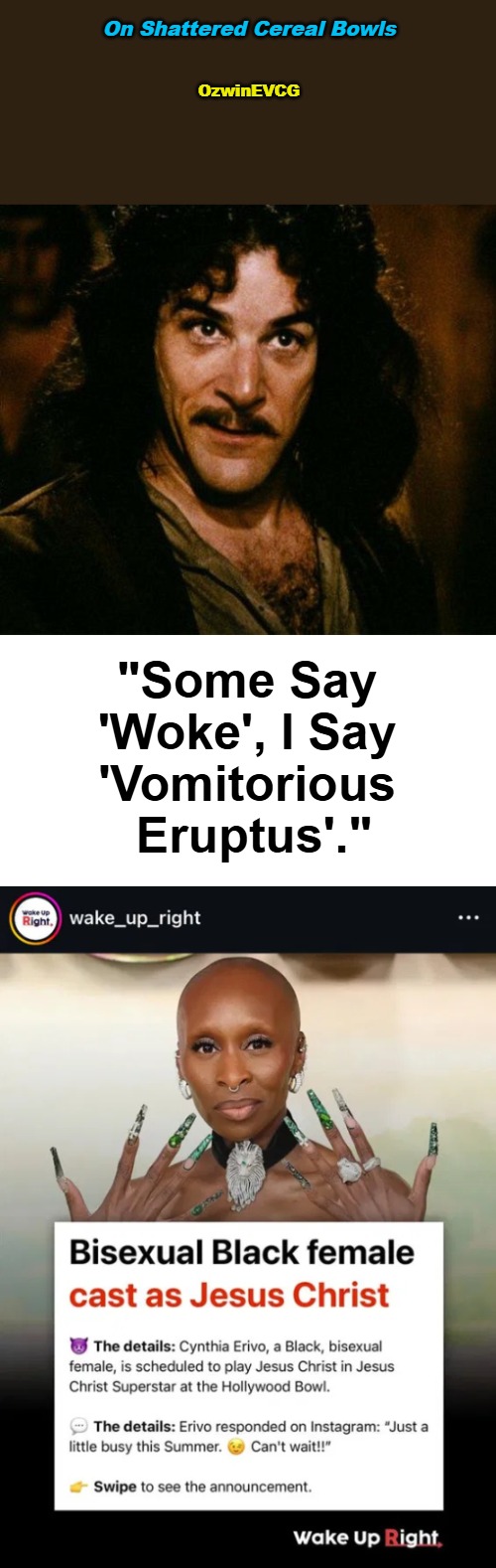 On Shattered Cereal Bowls | On Shattered Cereal Bowls; OzwinEVCG; "Some Say 

'Woke', I Say 

'Vomitorious 

Eruptus'." | image tagged in clown world,erivo,jesus christ,inigo montoya,woke,vomitorious eruptus | made w/ Imgflip meme maker