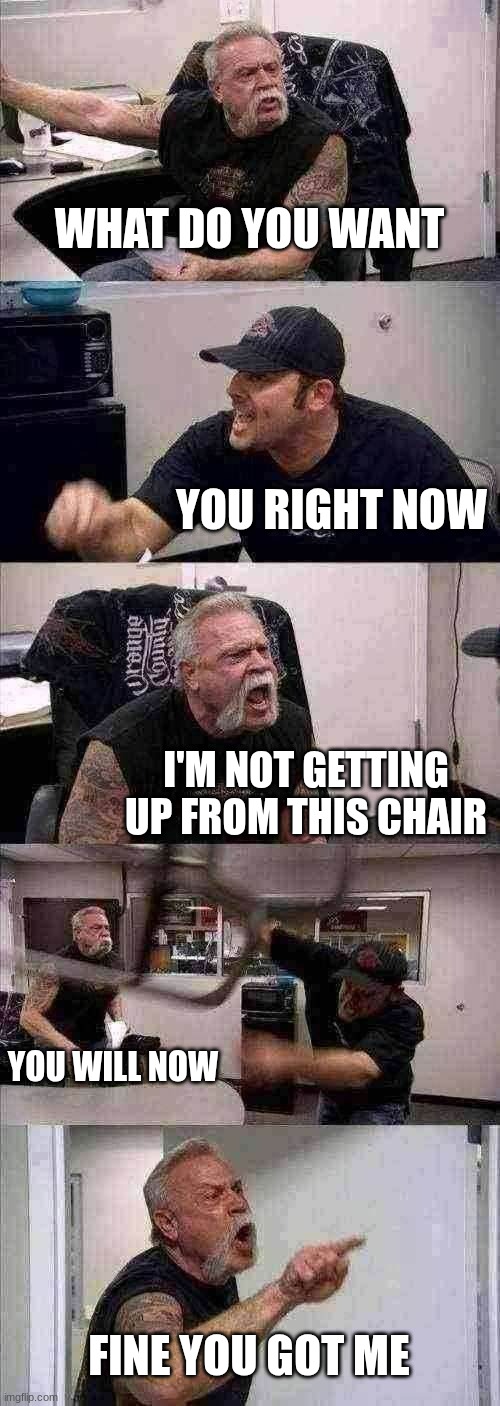 I want to be in my chair! | WHAT DO YOU WANT; YOU RIGHT NOW; I'M NOT GETTING UP FROM THIS CHAIR; YOU WILL NOW; FINE YOU GOT ME | image tagged in memes,american chopper argument | made w/ Imgflip meme maker