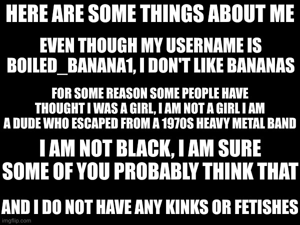 just to clear things up about me | HERE ARE SOME THINGS ABOUT ME; EVEN THOUGH MY USERNAME IS BOILED_BANANA1, I DON'T LIKE BANANAS; FOR SOME REASON SOME PEOPLE HAVE THOUGHT I WAS A GIRL, I AM NOT A GIRL I AM A DUDE WHO ESCAPED FROM A 1970S HEAVY METAL BAND; I AM NOT BLACK, I AM SURE SOME OF YOU PROBABLY THINK THAT; AND I DO NOT HAVE ANY KINKS OR FETISHES | made w/ Imgflip meme maker