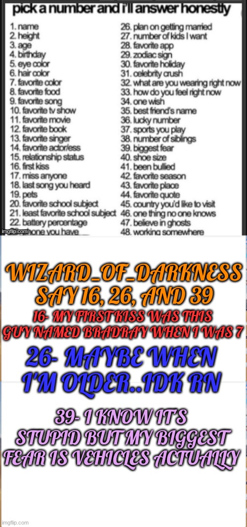 ... | WIZARD_OF_DARKNESS SAY 16, 26, AND 39; 16- MY FIRST KISS WAS THIS GUY NAMED BRADRAY WHEN I WAS 7; 26- MAYBE WHEN I'M OLDER..IDK RN; 39- I KNOW IT'S STUPID BUT MY BIGGEST FEAR IS VEHICLES ACTUALLY | made w/ Imgflip meme maker