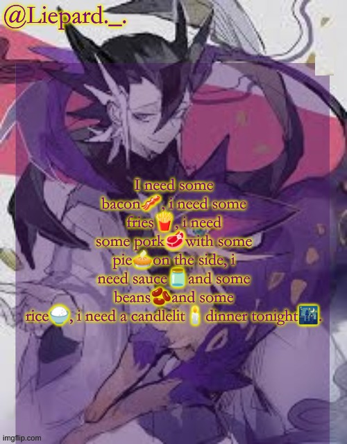 Liepard announcement template | I need some bacon🥓, i need some fries🍟, i need some pork🥩with some pie🥧on the side, i need sauce🫙and some beans🫘and some rice🍚, i need a candlelit🕯dinner tonight🌃. | image tagged in liepard announcement template | made w/ Imgflip meme maker