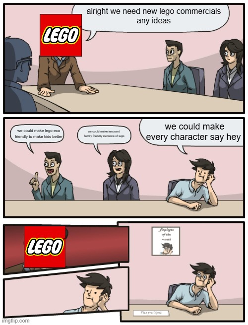 lego commericals be like | alright we need new lego commercials
any ideas; we could make every character say hey; we could make lego eco friendly to make kids better; we could make innocent 
family friendly cartoons of lego | image tagged in boardroom meeting unexpected ending,lego,lego city | made w/ Imgflip meme maker