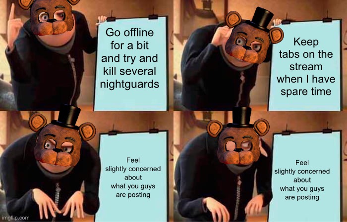 What the Faz are you guys posting these days? | Go offline for a bit and try and kill several nightguards; Keep tabs on the stream when I have spare time; Feel slightly concerned about what you guys are posting; Feel slightly concerned about what you guys are posting | image tagged in memes,gru's plan | made w/ Imgflip meme maker