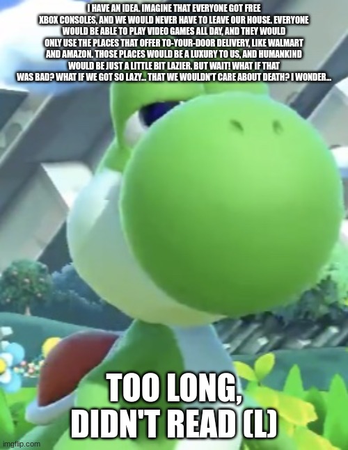 The Guy Who Said That Shall Take The L | I HAVE AN IDEA. IMAGINE THAT EVERYONE GOT FREE XBOX CONSOLES, AND WE WOULD NEVER HAVE TO LEAVE OUR HOUSE. EVERYONE WOULD BE ABLE TO PLAY VIDEO GAMES ALL DAY, AND THEY WOULD ONLY USE THE PLACES THAT OFFER TO-YOUR-DOOR DELIVERY, LIKE WALMART AND AMAZON. THOSE PLACES WOULD BE A LUXURY TO US, AND HUMANKIND WOULD BE JUST A LITTLE BIT LAZIER. BUT WAIT! WHAT IF THAT WAS BAD? WHAT IF WE GOT SO LAZY... THAT WE WOULDN'T CARE ABOUT DEATH? I WONDER... TOO LONG, DIDN'T READ (L) | image tagged in yoshi s not interested,l,take the l,why are you reading the tags,but that's none of my business,tldr | made w/ Imgflip meme maker