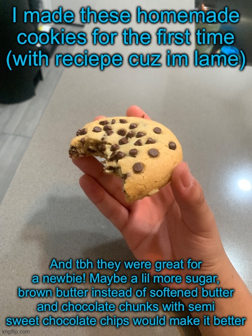 I made these homemade cookies for the first time (with reciepe cuz im lame); And tbh they were great for a newbie! Maybe a lil more sugar, brown butter instead of softened butter and chocolate chunks with semi sweet chocolate chips would make it better | made w/ Imgflip meme maker