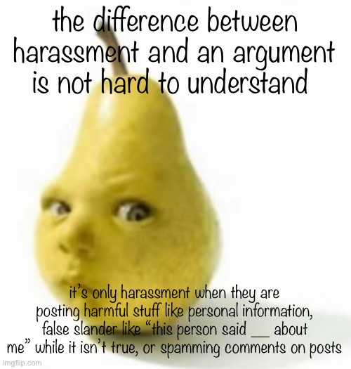 Da pear baby | the difference between harassment and an argument is not hard to understand; it’s only harassment when they are posting harmful stuff like personal information, false slander like “this person said __ about me” while it isn’t true, or spamming comments on posts | image tagged in da pear baby | made w/ Imgflip meme maker