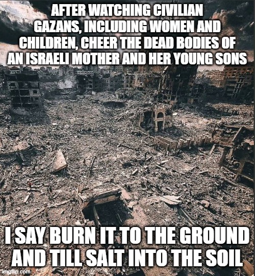 Beyond saving | AFTER WATCHING CIVILIAN GAZANS, INCLUDING WOMEN AND CHILDREN, CHEER THE DEAD BODIES OF AN ISRAELI MOTHER AND HER YOUNG SONS; I SAY BURN IT TO THE GROUND AND TILL SALT INTO THE SOIL | image tagged in gaza | made w/ Imgflip meme maker