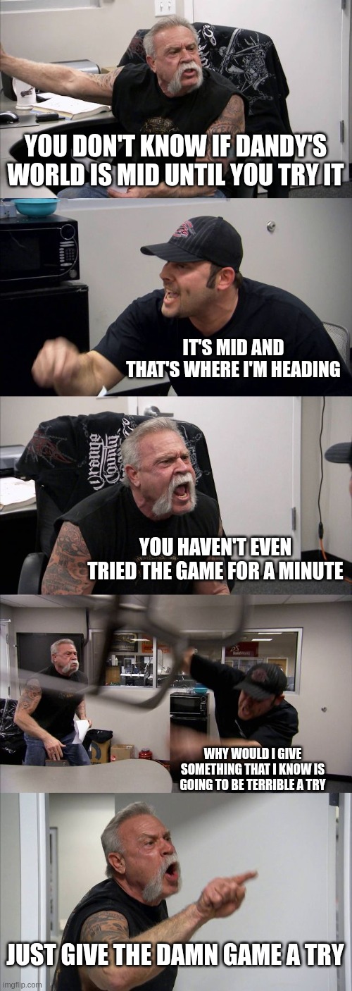 this still is dandy's world hate | YOU DON'T KNOW IF DANDY'S WORLD IS MID UNTIL YOU TRY IT; IT'S MID AND THAT'S WHERE I'M HEADING; YOU HAVEN'T EVEN TRIED THE GAME FOR A MINUTE; WHY WOULD I GIVE SOMETHING THAT I KNOW IS GOING TO BE TERRIBLE A TRY; JUST GIVE THE DAMN GAME A TRY | image tagged in memes,american chopper argument | made w/ Imgflip meme maker