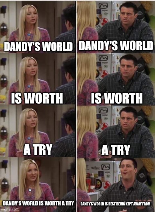 Phoebe Joey | DANDY'S WORLD; DANDY'S WORLD; IS WORTH; IS WORTH; A TRY; A TRY; DANDY'S WORLD IS WORTH A TRY; DANDY'S WORLD IS BEST BEING KEPT AWAY FROM | image tagged in phoebe joey | made w/ Imgflip meme maker