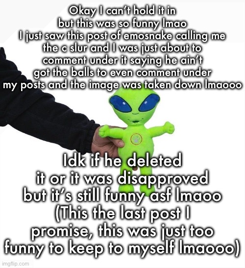 Funky green alien being held hostage by the tax attorney | Okay I can’t hold it in but this was so funny lmao
I just saw this post of emosnake calling me the c slur and I was just about to comment under it saying he ain’t got the balls to even comment under my posts and the image was taken down lmaooo; Idk if he deleted it or it was disapproved but it’s still funny asf lmaoo
(This the last post I promise, this was just too funny to keep to myself lmaooo) | image tagged in funky green alien being held hostage by the tax attorney | made w/ Imgflip meme maker