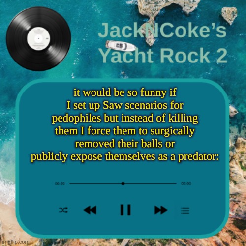 JackNCoke's new temp | it would be so funny if I set up Saw scenarios for pedophiles but instead of killing them I force them to surgically removed their balls or publicly expose themselves as a predator: | image tagged in jackncoke's new temp | made w/ Imgflip meme maker