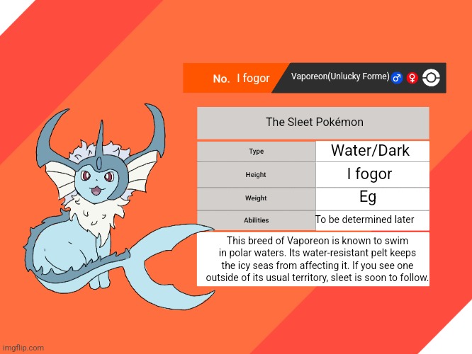 Guys... what if the water wasn't wet | I fogor; Vaporeon(Unlucky Forme); The Sleet Pokémon; Water/Dark; I fogor; Eg; To be determined later; This breed of Vaporeon is known to swim in polar waters. Its water-resistant pelt keeps the icy seas from affecting it. If you see one outside of its usual territory, sleet is soon to follow. | image tagged in blank pokemon swsh pokedex | made w/ Imgflip meme maker