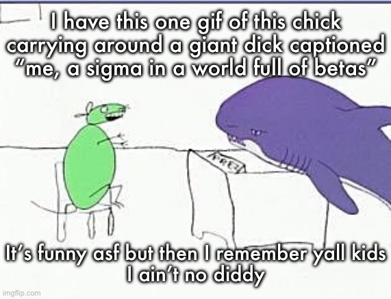 Mouse and shark discussing if they should bomb Byonce’s house | I have this one gif of this chick carrying around a giant dick captioned “me, a sigma in a world full of betas”; It’s funny asf but then I remember yall kids
I ain’t no diddy | image tagged in mouse and shark discussing if they should bomb byonce s house | made w/ Imgflip meme maker