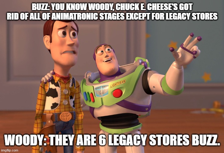 Woody and Buss Talks About Chuck E. Cheese's | BUZZ: YOU KNOW WOODY, CHUCK E. CHEESE'S GOT RID OF ALL OF ANIMATRONIC STAGES EXCEPT FOR LEGACY STORES; WOODY: THEY ARE 6 LEGACY STORES BUZZ. | image tagged in memes,x x everywhere | made w/ Imgflip meme maker