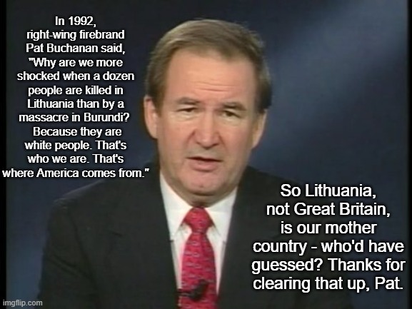 Pat Buchanan Lithuania | In 1992, right-wing firebrand Pat Buchanan said, "Why are we more shocked when a dozen people are killed in Lithuania than by a massacre in Burundi? 
 Because they are white people. That's who we are. That's where America comes from."; So Lithuania, not Great Britain, is our mother country - who'd have guessed? Thanks for clearing that up, Pat. | image tagged in pat buchanan,lithuania,mother country,where america comes from | made w/ Imgflip meme maker