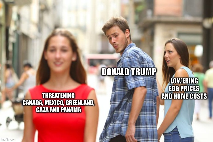 I'm no liberal, but this guy has gone insane | DONALD TRUMP; LOWERING EGG PRICES AND HOME COSTS; THREATENING CANADA, MEXICO, GREENLAND, GAZA AND PANAMA | image tagged in memes,distracted boyfriend | made w/ Imgflip meme maker