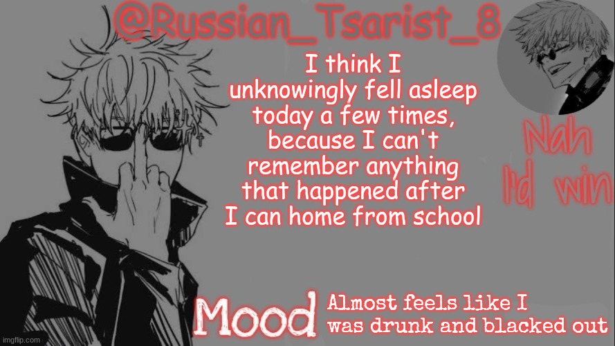 Russian_Tsarist_8 announcement temp (Thanks, Gojo-Satoru) | I think I unknowingly fell asleep today a few times, because I can't remember anything that happened after I can home from school; Almost feels like I was drunk and blacked out | image tagged in russian_tsarist_8 announcement temp thanks gojo-satoru | made w/ Imgflip meme maker