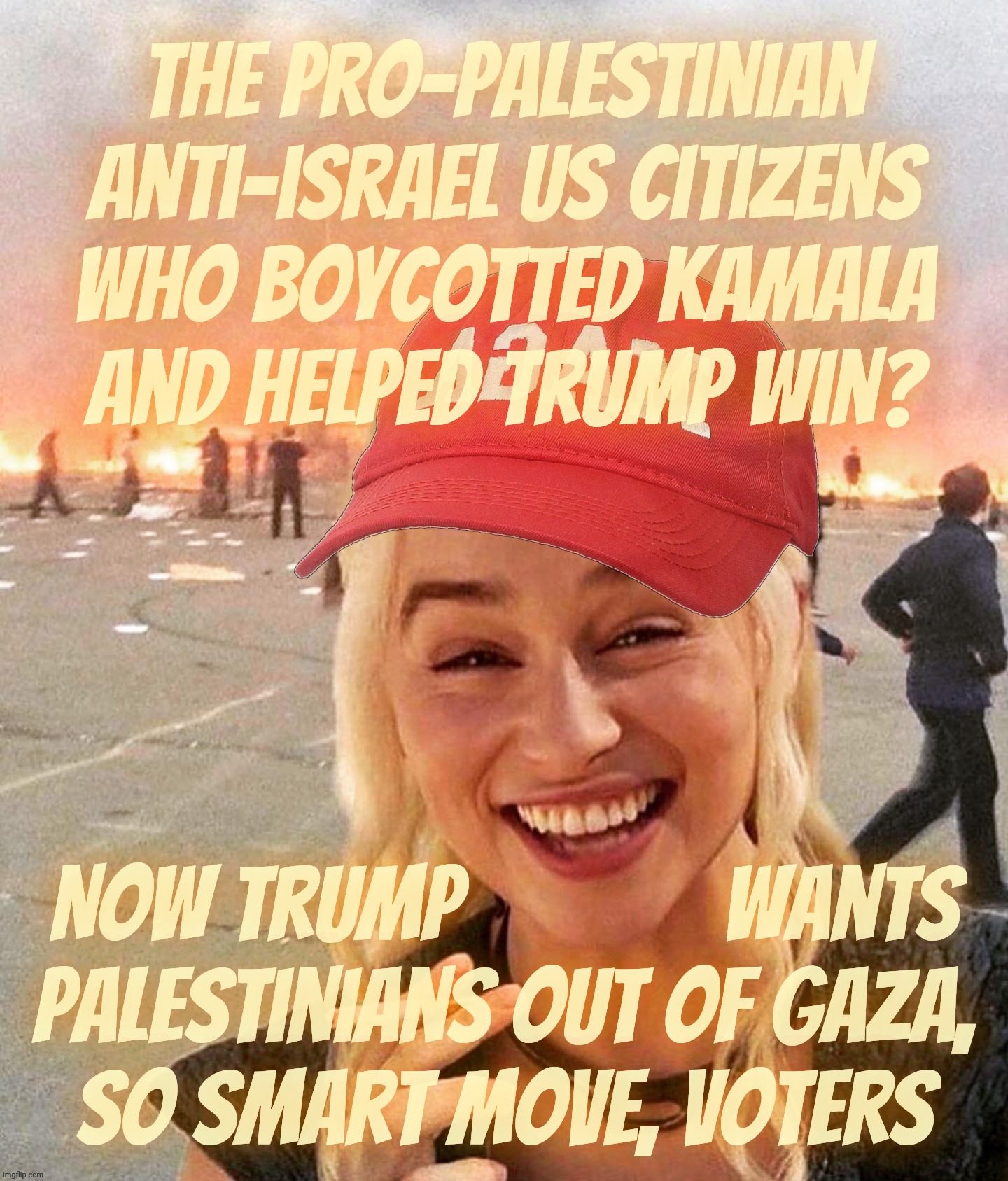 Buyer's remorse for Palestinian supporters who boycotted Kamala for not doing enough to support Palestine | The pro-Palestinian anti-israel US citizens
who boycotted Kamala
and helped Trump win? Now Trump             wants
Palestinians out of Gaza,
So smart move, voters | image tagged in disaster smoker girl maga edition,gaza,israeli war,palestinian supporters boycotting kamala,you got a bigger problem now,derp | made w/ Imgflip meme maker