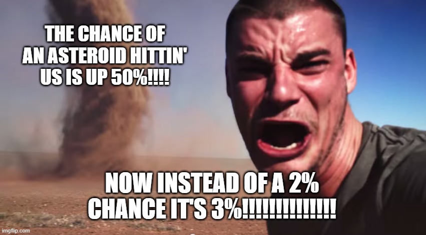 Here it comes | THE CHANCE OF AN ASTEROID HITTIN' US IS UP 50%!!!! NOW INSTEAD OF A 2% CHANCE IT'S 3%!!!!!!!!!!!!!! | image tagged in here it comes | made w/ Imgflip meme maker