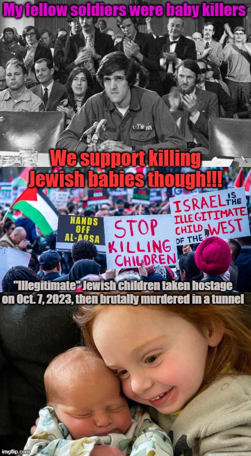 For all you stupid leftists who spit on my friends when they came back from Viet Nam, and yet "support Palestine" | My fellow soldiers were baby killers; We support killing Jewish babies though!!! "Illegitimate" Jewish children taken hostage on Oct. 7, 2023, then brutally murdered in a tunnel | image tagged in john kerry anti-war protestor,stupid palestinians protesting | made w/ Imgflip meme maker